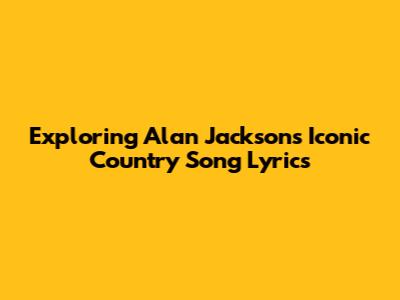Exploring Alan Jackson's Iconic Country Song Lyrics