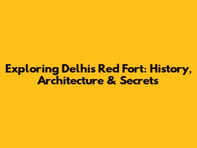Exploring Delhi's Red Fort: History, Architecture & Secrets