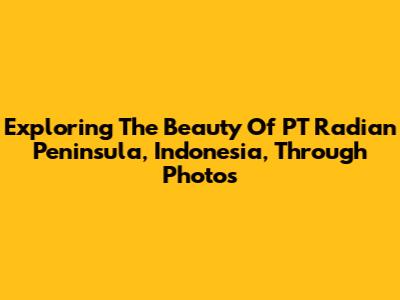 Exploring The Beauty Of PT Radian Peninsula, Indonesia, Through Photos
