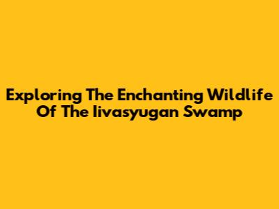 Exploring The Enchanting Wildlife Of The Iivasyugan Swamp