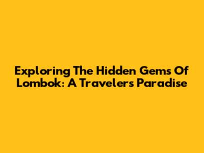 Exploring The Hidden Gems Of Lombok: A Traveler's Paradise