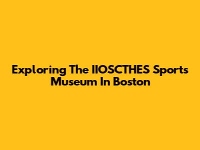 Exploring The IIOSCTHES Sports Museum In Boston
