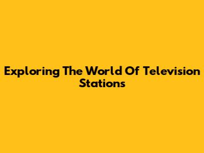Exploring The World Of Television Stations