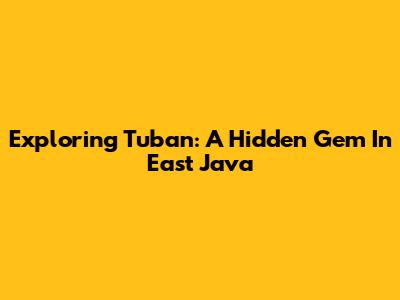 Exploring Tuban: A Hidden Gem In East Java