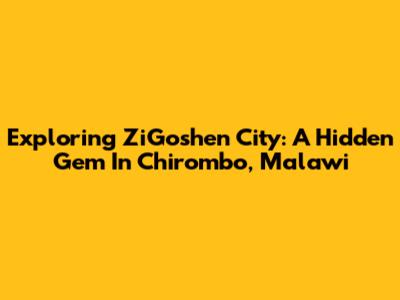 Exploring ZiGoshen City: A Hidden Gem In Chirombo, Malawi