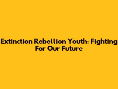 Extinction Rebellion Youth: Fighting For Our Future