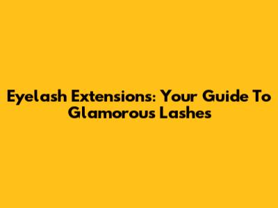 Eyelash Extensions: Your Guide To Glamorous Lashes