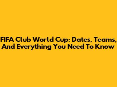 FIFA Club World Cup: Dates, Teams, And Everything You Need To Know