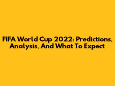 FIFA World Cup 2022: Predictions, Analysis, And What To Expect