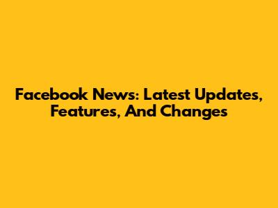 Facebook News: Latest Updates, Features, And Changes