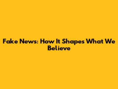 Fake News: How It Shapes What We Believe