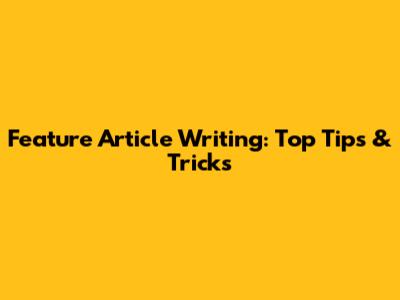 Feature Article Writing: Top Tips & Tricks