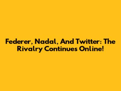 Federer, Nadal, And Twitter: The Rivalry Continues Online!