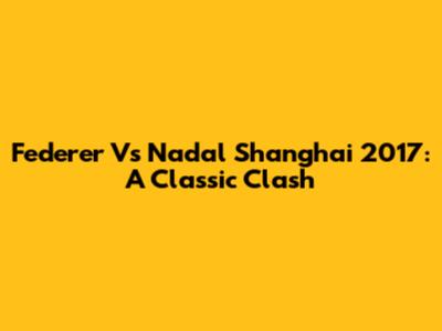 Federer Vs Nadal Shanghai 2017: A Classic Clash