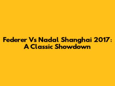 Federer Vs Nadal Shanghai 2017: A Classic Showdown