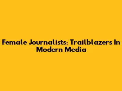 Female Journalists: Trailblazers In Modern Media