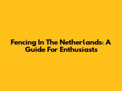 Fencing In The Netherlands: A Guide For Enthusiasts