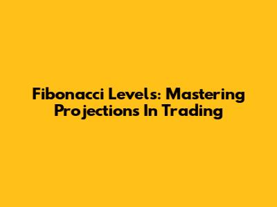 Fibonacci Levels: Mastering Projections In Trading