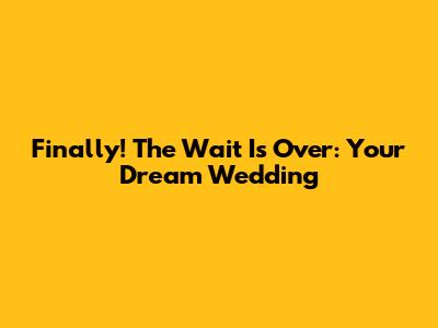 Finally! The Wait Is Over: Your Dream Wedding