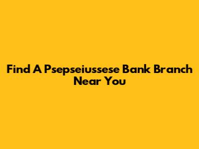 Find A Psepseiussese Bank Branch Near You