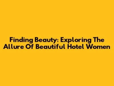 Finding Beauty: Exploring The Allure Of Beautiful Hotel Women