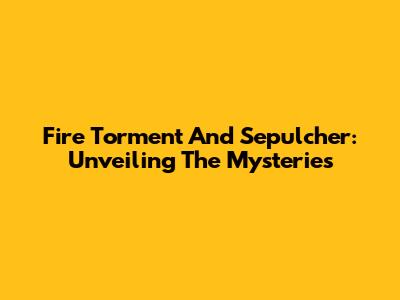 Fire Torment And Sepulcher: Unveiling The Mysteries