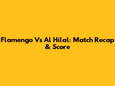 Flamengo Vs Al Hilal: Match Recap & Score