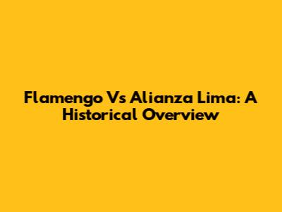 Flamengo Vs Alianza Lima: A Historical Overview