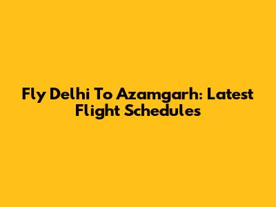 Fly Delhi To Azamgarh: Latest Flight Schedules