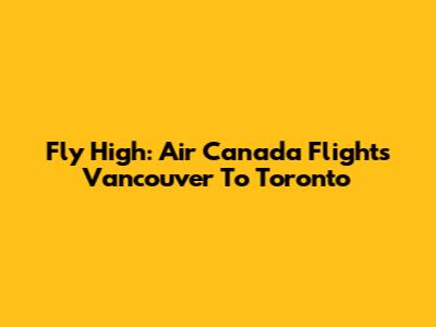 Fly High: Air Canada Flights Vancouver To Toronto