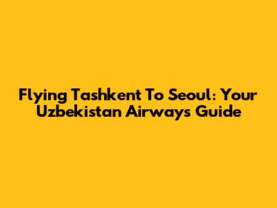 Flying Tashkent To Seoul: Your Uzbekistan Airways Guide