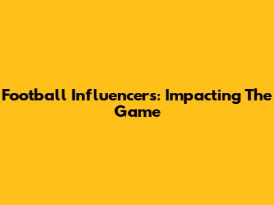 Football Influencers: Impacting The Game