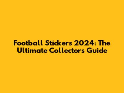 Football Stickers 2024: The Ultimate Collector's Guide