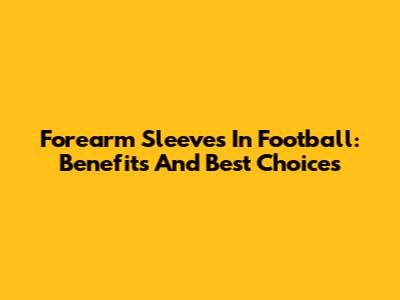 Forearm Sleeves In Football: Benefits And Best Choices