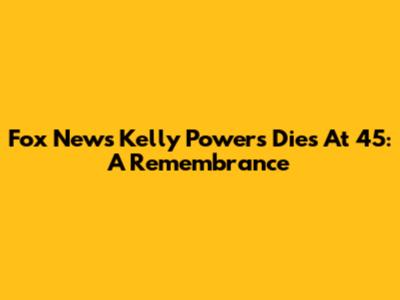 Fox News' Kelly Powers Dies At 45: A Remembrance