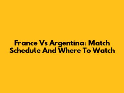 France Vs Argentina: Match Schedule And Where To Watch
