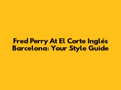 Fred Perry At El Corte Inglés Barcelona: Your Style Guide