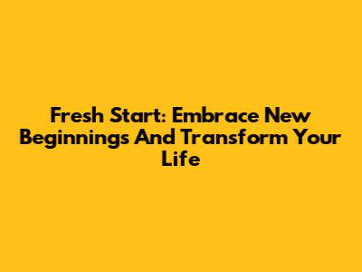 Fresh Start: Embrace New Beginnings And Transform Your Life