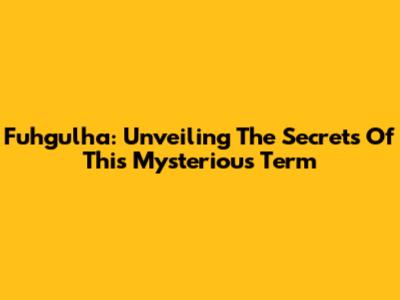 Fuhgulha: Unveiling The Secrets Of This Mysterious Term