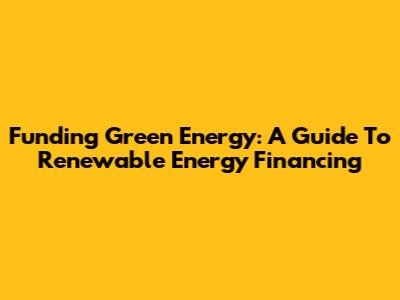 Funding Green Energy: A Guide To Renewable Energy Financing