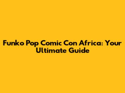 Funko Pop Comic Con Africa: Your Ultimate Guide