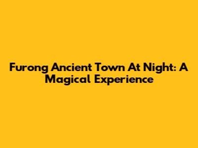 Furong Ancient Town At Night: A Magical Experience