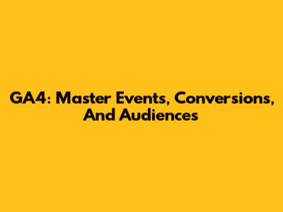GA4: Master Events, Conversions, And Audiences