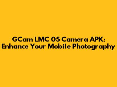 GCam LMC 05 Camera APK: Enhance Your Mobile Photography