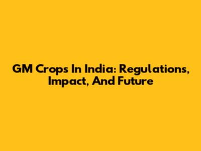 GM Crops In India: Regulations, Impact, And Future