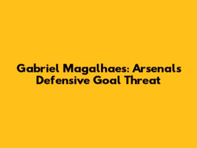 Gabriel Magalhaes: Arsenal's Defensive Goal Threat