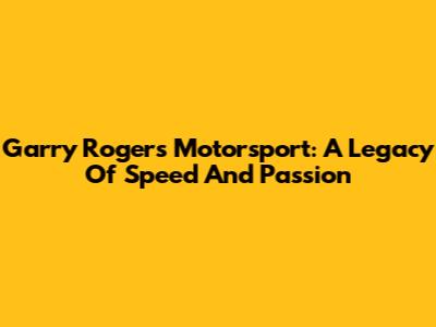 Garry Rogers Motorsport: A Legacy Of Speed And Passion