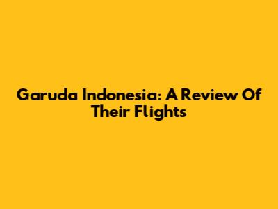 Garuda Indonesia: A Review Of Their Flights
