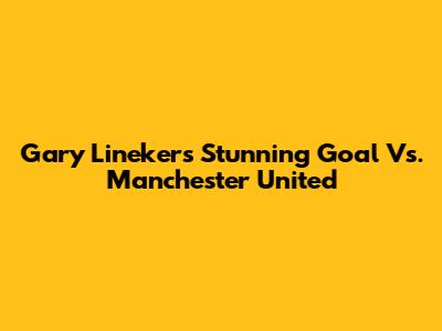 Gary Lineker's Stunning Goal Vs. Manchester United