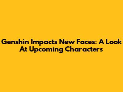 Genshin Impact's New Faces: A Look At Upcoming Characters
